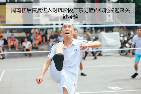 周琦伤后恢复进入对抗阶段广东男篮内线轮换迎来关键考验