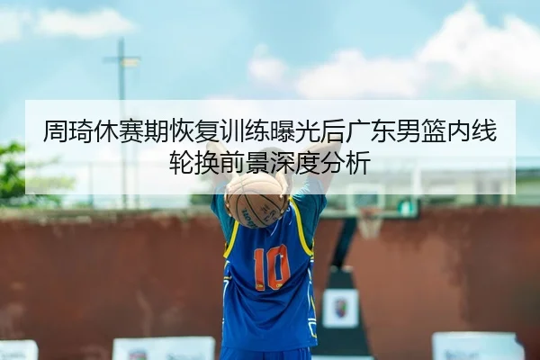周琦休赛期恢复训练曝光后广东男篮内线轮换前景深度分析