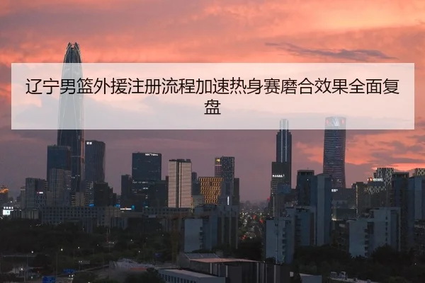 辽宁男篮外援注册流程加速热身赛磨合效果全面复盘