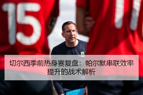 切尔西季前热身赛复盘：帕尔默串联效率提升的战术解析 - yabo
