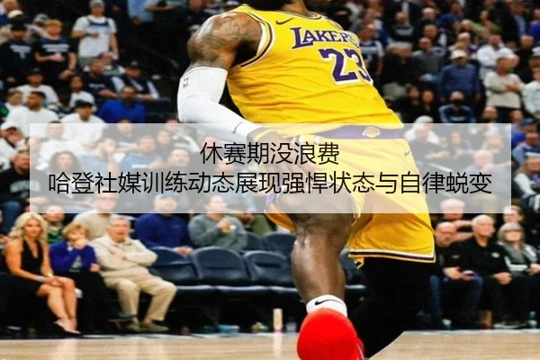 休赛期没浪费 哈登社媒训练动态展现强悍状态与自律蜕变